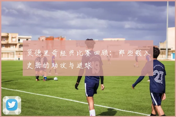 莫德里奇经典比赛回顾：那些载入史册的助攻与进球
