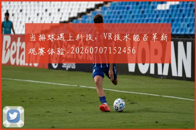 当排球遇上科技，VR技术能否革新观赛体验_20260707152456