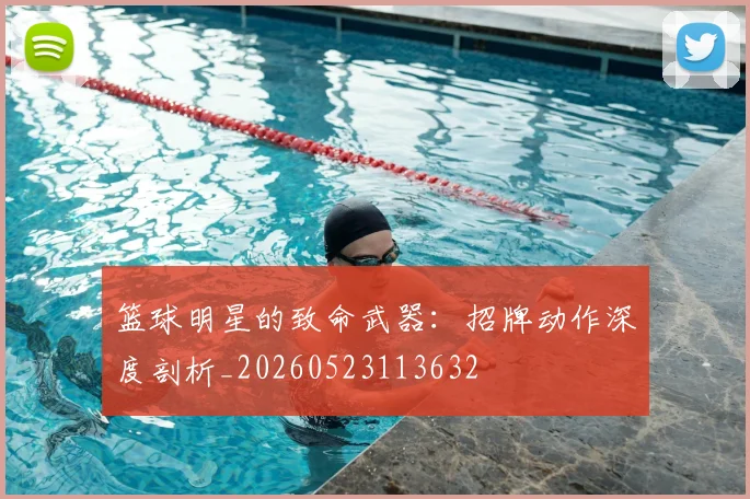 篮球明星的致命武器：招牌动作深度剖析_20260523113632
