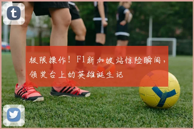 极限操作!F1新加坡站惊险瞬间,领奖台上的英雄诞生记