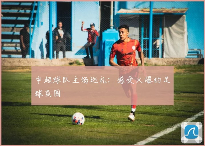 中超球队主场巡礼：感受火爆的足球氛围