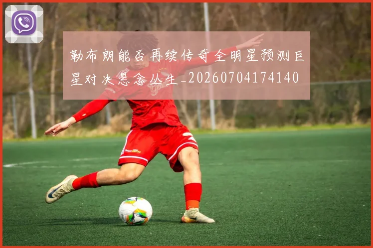 勒布朗能否再续传奇全明星预测巨星对决悬念丛生_20260704174140