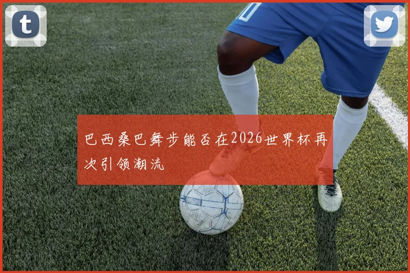 巴西桑巴舞步能否在2026世界杯再次引领潮流