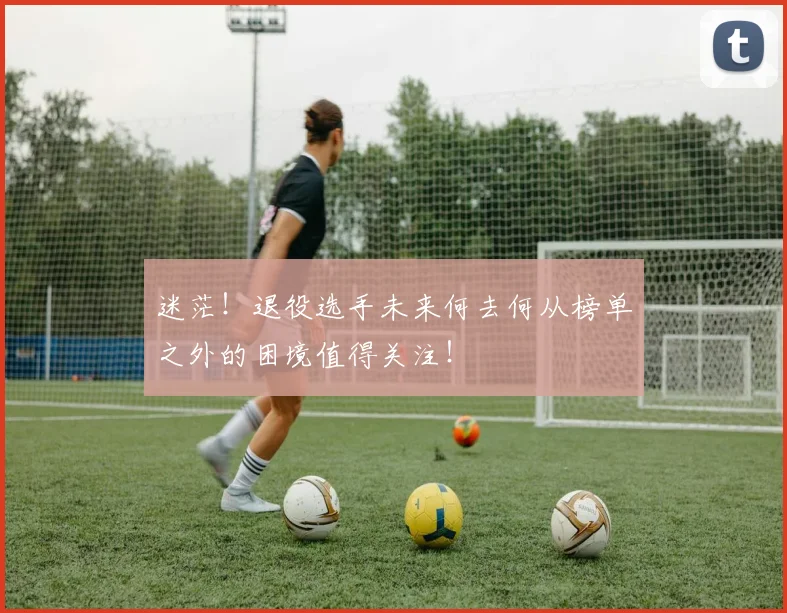 迷茫!退役选手未来何去何从榜单之外的困境值得关注!