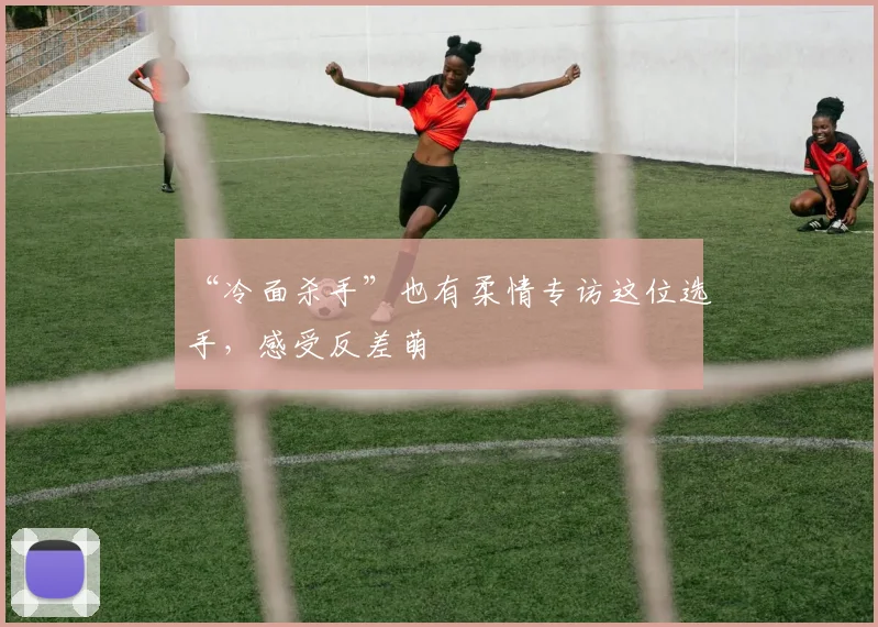 “冷面杀手”也有柔情专访这位选手,感受反差萌
