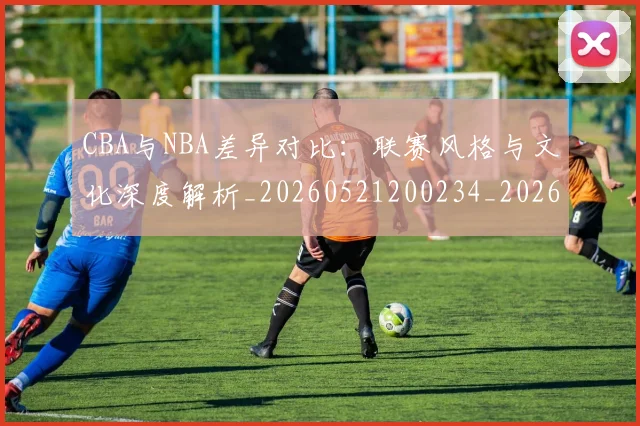 CBA与NBA差异对比:联赛风格与文化深度解析_20260521200234_20260702035106