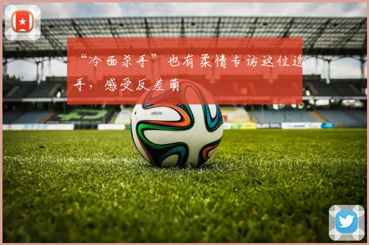 “冷面杀手”也有柔情专访这位选手，感受反差萌