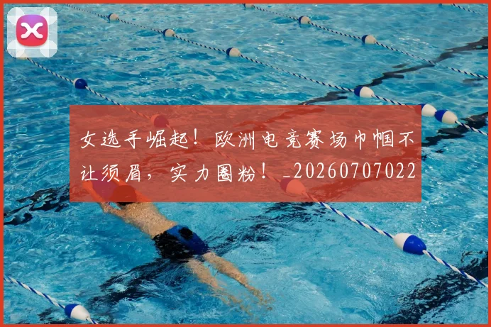 女选手崛起！欧洲电竞赛场巾帼不让须眉，实力圈粉！_20260707022403