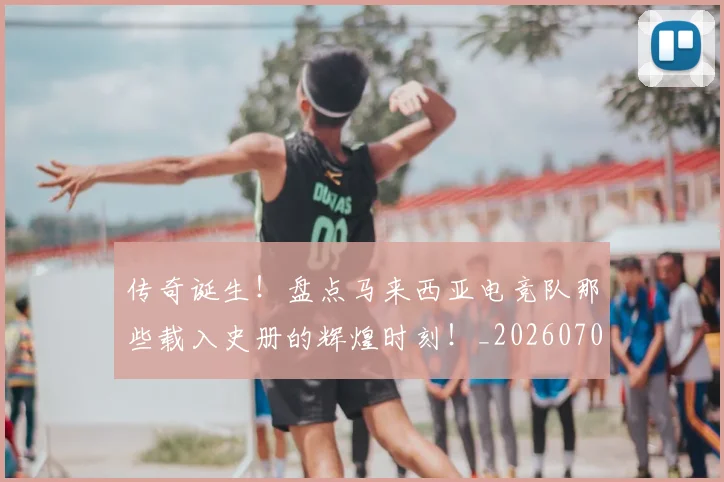 传奇诞生!盘点马来西亚电竞队那些载入史册的辉煌时刻!_20260704165642