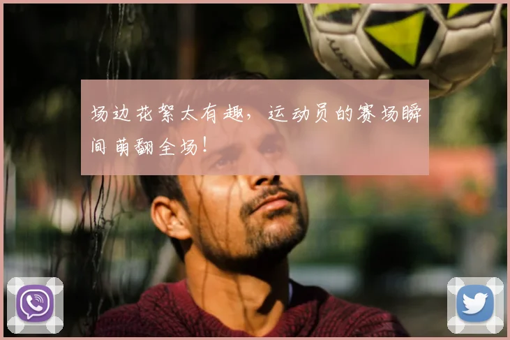 场边花絮太有趣，运动员的赛场瞬间萌翻全场！