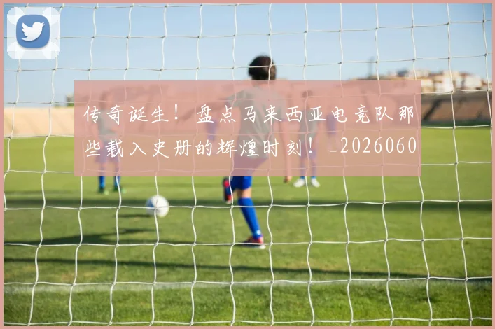 传奇诞生!盘点马来西亚电竞队那些载入史册的辉煌时刻!_20260601173434