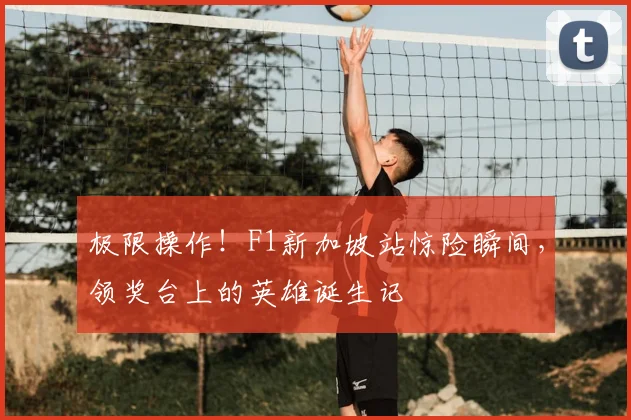 极限操作！F1新加坡站惊险瞬间，领奖台上的英雄诞生记