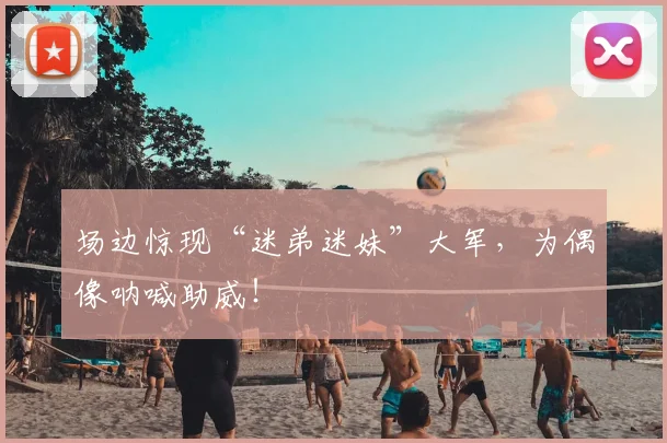 场边惊现“迷弟迷妹”大军，为偶像呐喊助威！