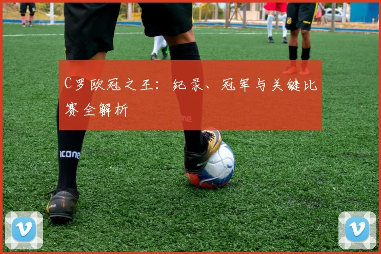 C罗欧冠之王：纪录、冠军与关键比赛全解析