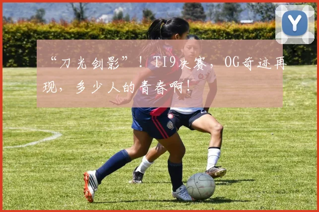 “刀光剑影”！TI9决赛，OG奇迹再现，多少人的青春啊！