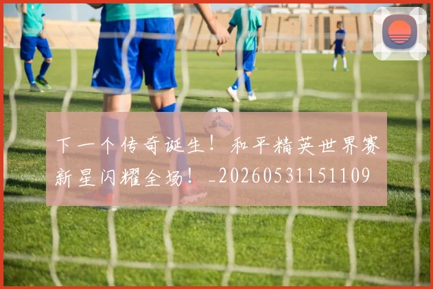 下一个传奇诞生!和平精英世界赛新星闪耀全场!_20260531151109