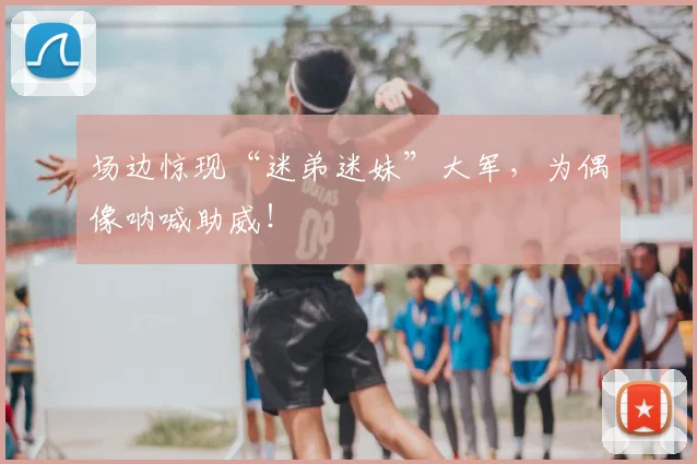 场边惊现“迷弟迷妹”大军,为偶像呐喊助威!